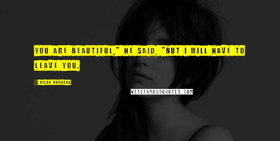 Milan Kundera Quotes: You are beautiful," he said, "But I will have to leave you.