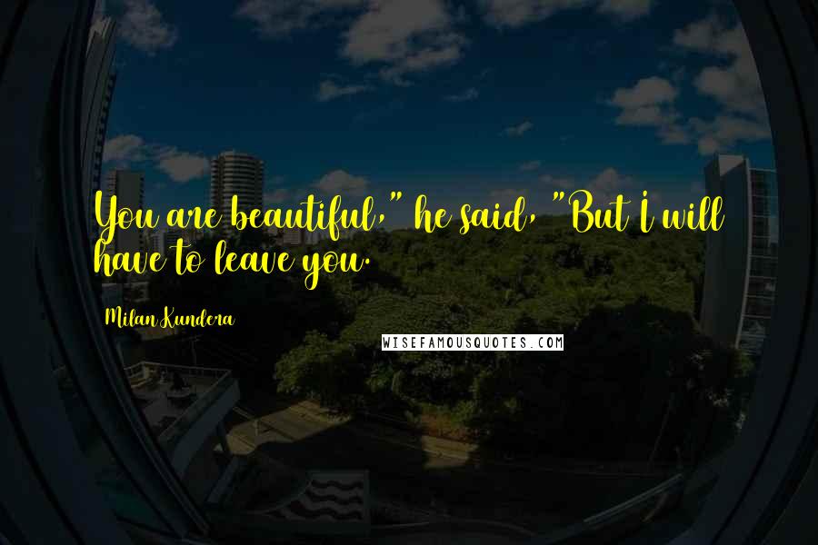 Milan Kundera Quotes: You are beautiful," he said, "But I will have to leave you.
