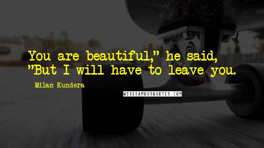 Milan Kundera Quotes: You are beautiful," he said, "But I will have to leave you.
