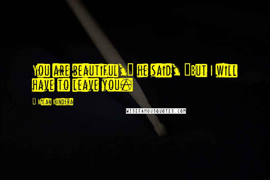 Milan Kundera Quotes: You are beautiful," he said, "But I will have to leave you.