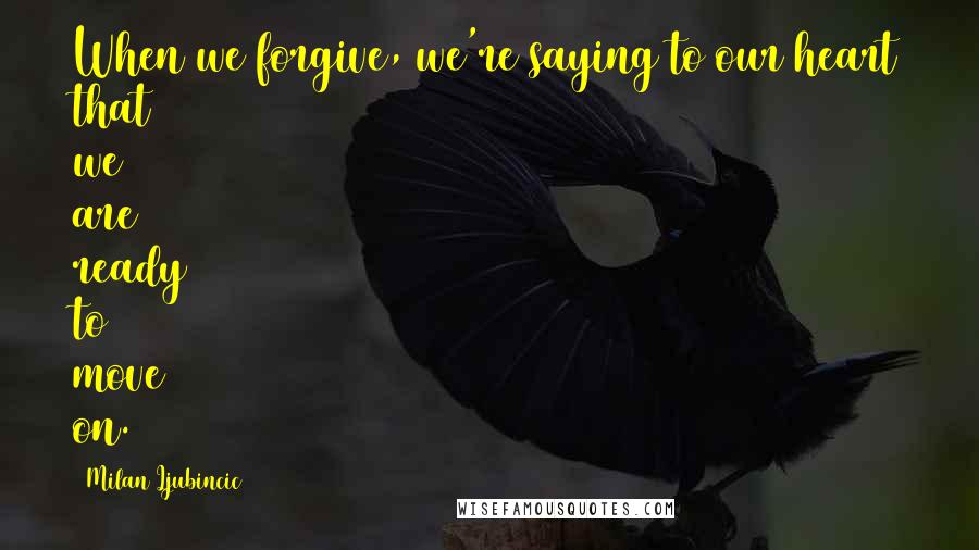 Milan Ljubincic Quotes: When we forgive, we're saying to our heart that we are ready to move on.