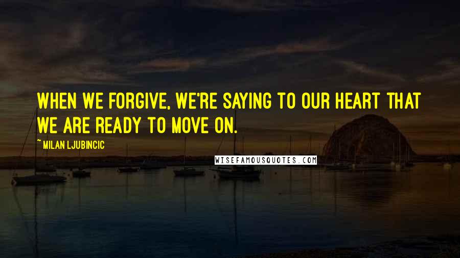 Milan Ljubincic Quotes: When we forgive, we're saying to our heart that we are ready to move on.