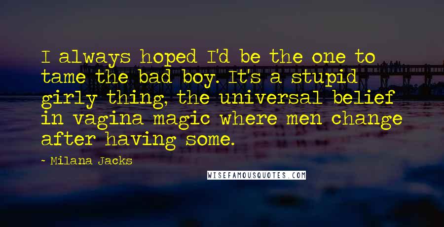 Milana Jacks Quotes: I always hoped I'd be the one to tame the bad boy. It's a stupid girly thing, the universal belief in vagina magic where men change after having some.