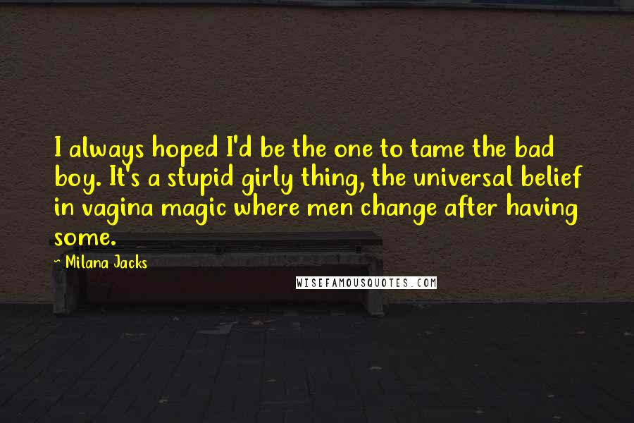 Milana Jacks Quotes: I always hoped I'd be the one to tame the bad boy. It's a stupid girly thing, the universal belief in vagina magic where men change after having some.