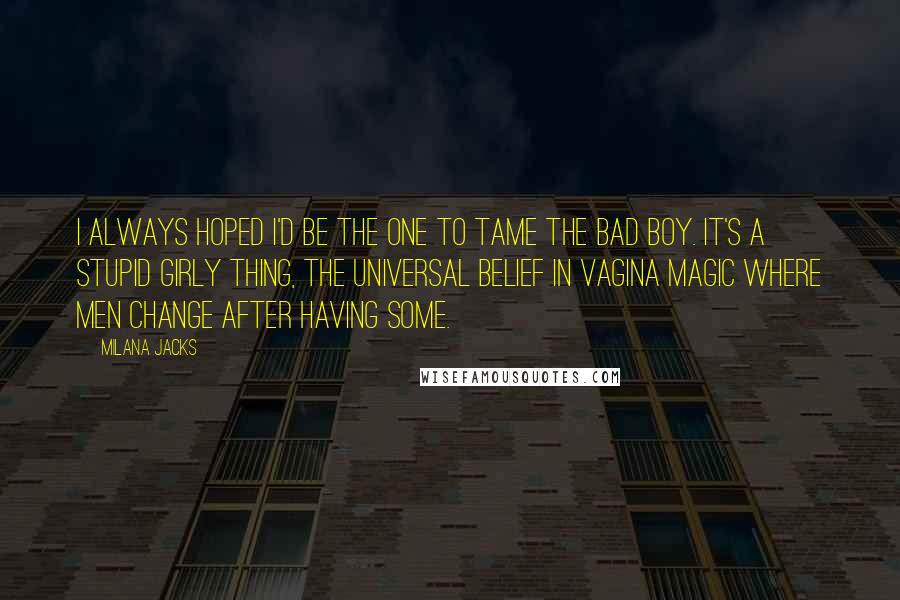 Milana Jacks Quotes: I always hoped I'd be the one to tame the bad boy. It's a stupid girly thing, the universal belief in vagina magic where men change after having some.