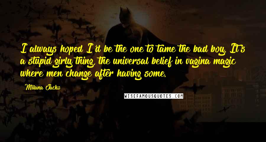Milana Jacks Quotes: I always hoped I'd be the one to tame the bad boy. It's a stupid girly thing, the universal belief in vagina magic where men change after having some.