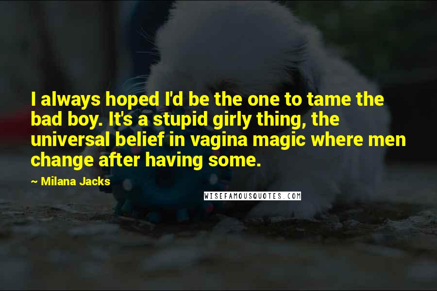 Milana Jacks Quotes: I always hoped I'd be the one to tame the bad boy. It's a stupid girly thing, the universal belief in vagina magic where men change after having some.