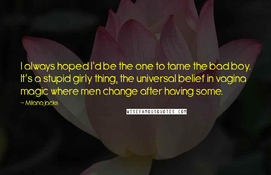 Milana Jacks Quotes: I always hoped I'd be the one to tame the bad boy. It's a stupid girly thing, the universal belief in vagina magic where men change after having some.