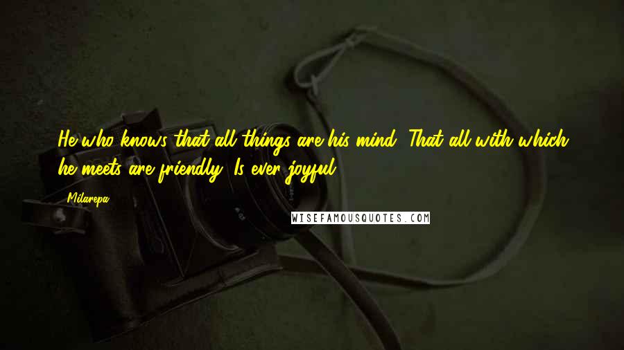 Milarepa Quotes: He who knows that all things are his mind, That all with which he meets are friendly, Is ever joyful.