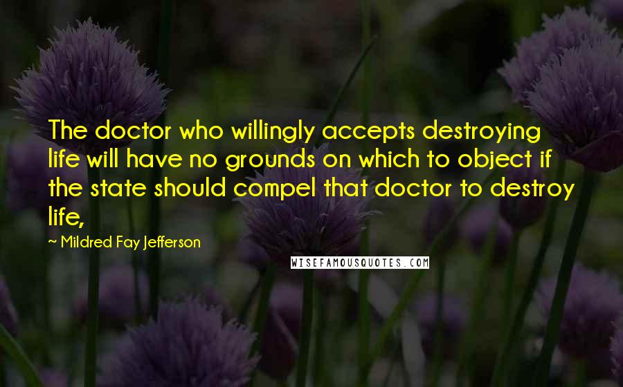 Mildred Fay Jefferson Quotes: The doctor who willingly accepts destroying life will have no grounds on which to object if the state should compel that doctor to destroy life,