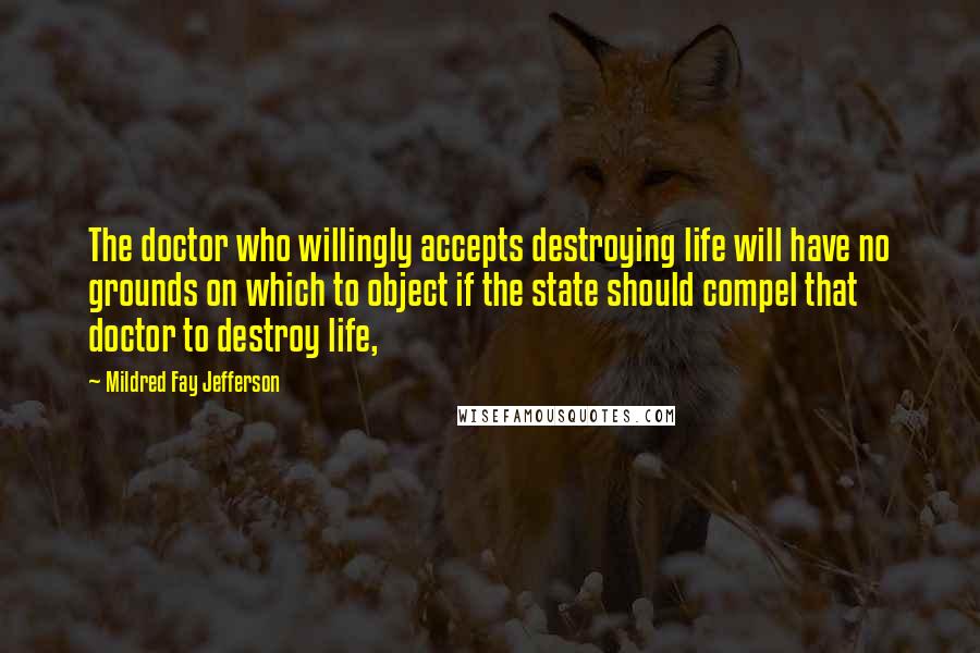 Mildred Fay Jefferson Quotes: The doctor who willingly accepts destroying life will have no grounds on which to object if the state should compel that doctor to destroy life,