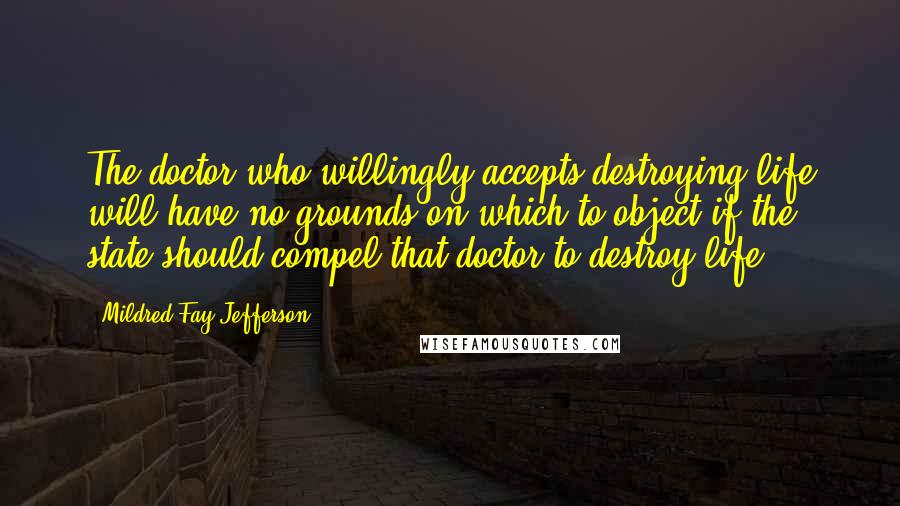 Mildred Fay Jefferson Quotes: The doctor who willingly accepts destroying life will have no grounds on which to object if the state should compel that doctor to destroy life,