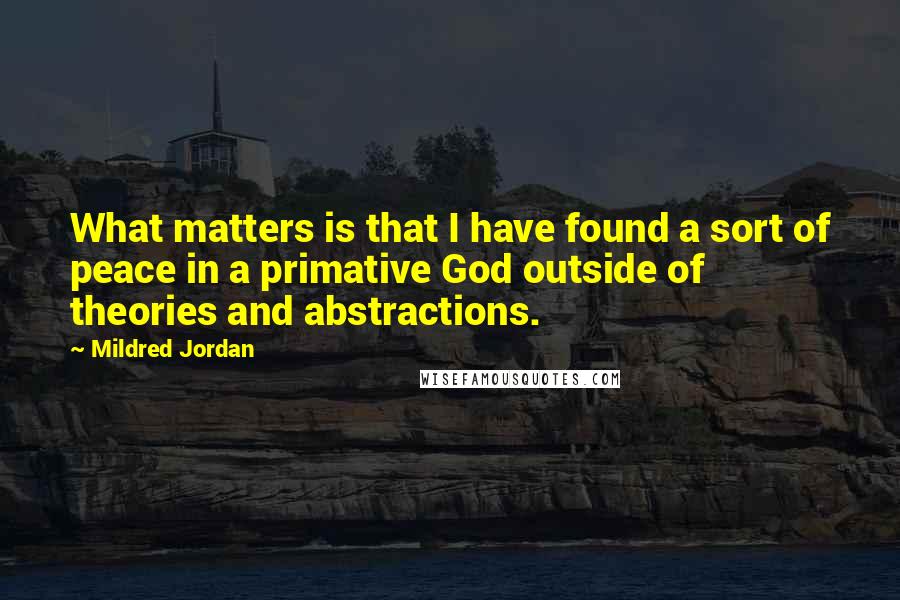 Mildred Jordan Quotes: What matters is that I have found a sort of peace in a primative God outside of theories and abstractions.