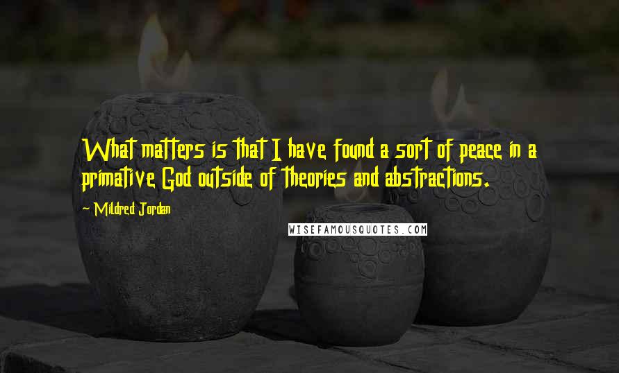 Mildred Jordan Quotes: What matters is that I have found a sort of peace in a primative God outside of theories and abstractions.