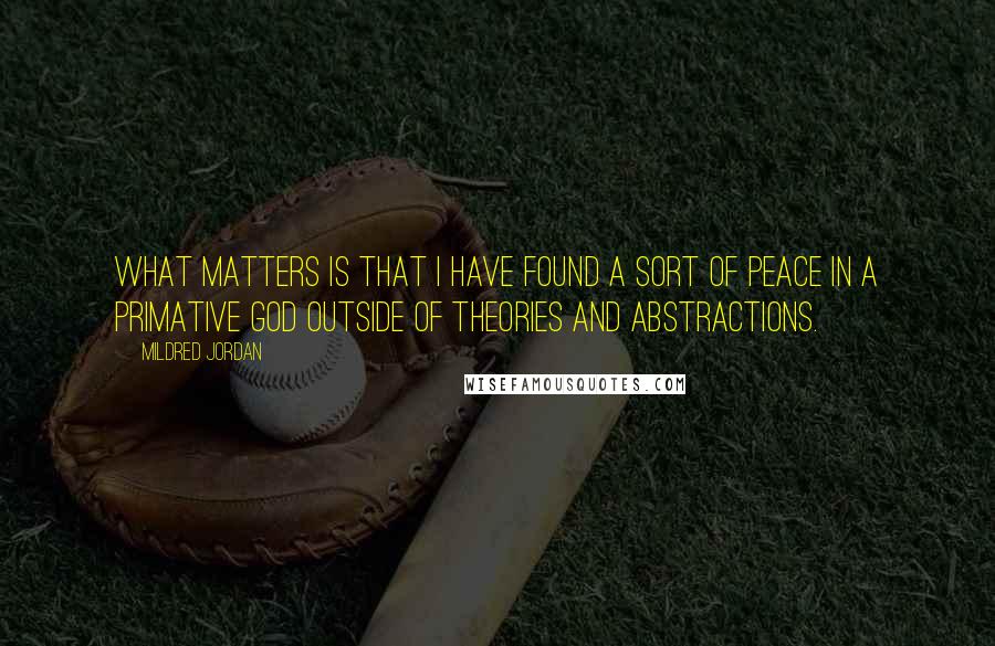 Mildred Jordan Quotes: What matters is that I have found a sort of peace in a primative God outside of theories and abstractions.