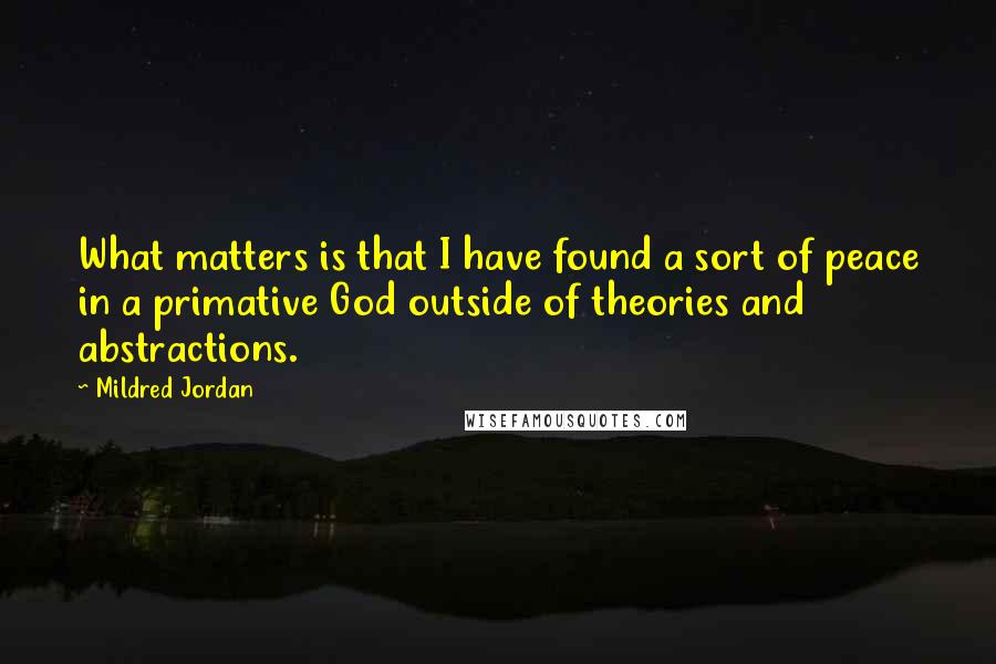 Mildred Jordan Quotes: What matters is that I have found a sort of peace in a primative God outside of theories and abstractions.