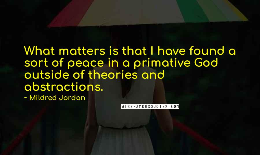 Mildred Jordan Quotes: What matters is that I have found a sort of peace in a primative God outside of theories and abstractions.