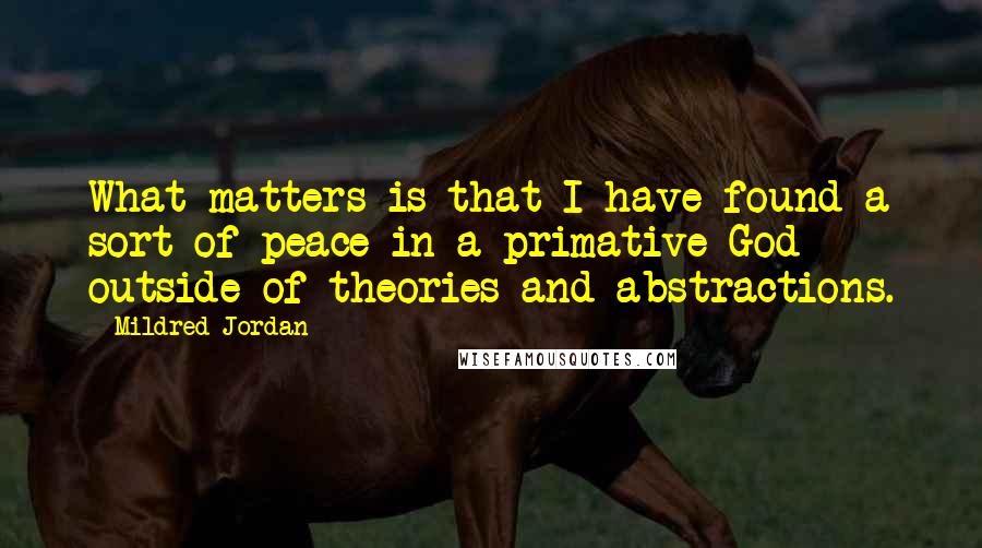 Mildred Jordan Quotes: What matters is that I have found a sort of peace in a primative God outside of theories and abstractions.