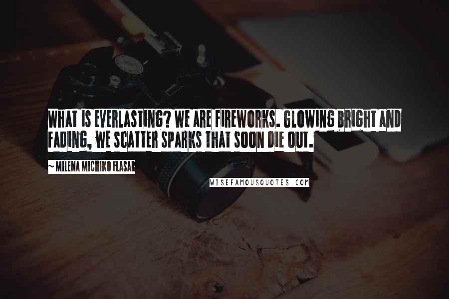 Milena Michiko Flasar Quotes: What is everlasting? We are fireworks. Glowing bright and fading, we scatter sparks that soon die out.