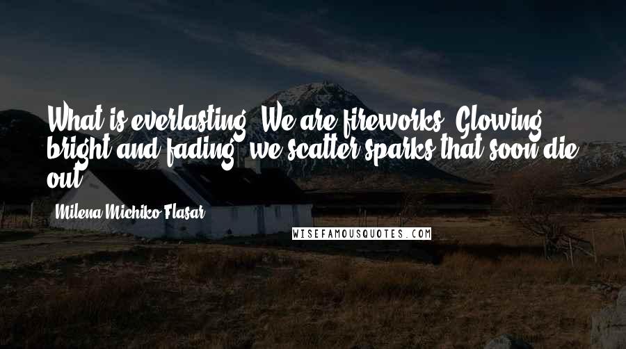 Milena Michiko Flasar Quotes: What is everlasting? We are fireworks. Glowing bright and fading, we scatter sparks that soon die out.
