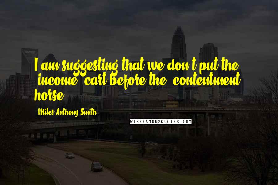 Miles Anthony Smith Quotes: I am suggesting that we don't put the "income" cart before the "contentment" horse.