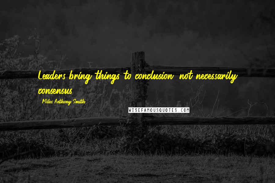 Miles Anthony Smith Quotes: Leaders bring things to conclusion, not necessarily consensus.