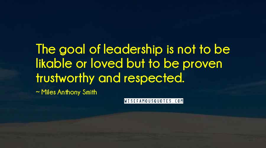 Miles Anthony Smith Quotes: The goal of leadership is not to be likable or loved but to be proven trustworthy and respected.