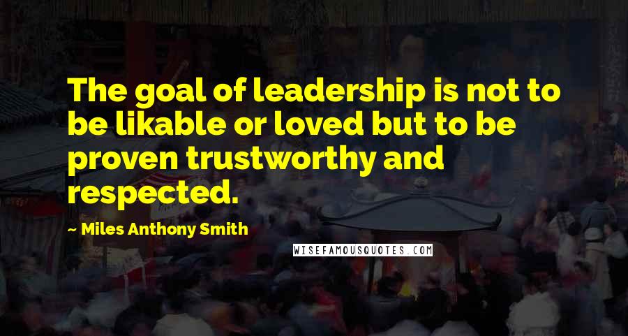 Miles Anthony Smith Quotes: The goal of leadership is not to be likable or loved but to be proven trustworthy and respected.