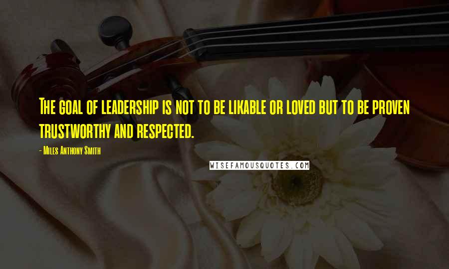 Miles Anthony Smith Quotes: The goal of leadership is not to be likable or loved but to be proven trustworthy and respected.