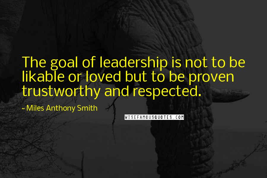 Miles Anthony Smith Quotes: The goal of leadership is not to be likable or loved but to be proven trustworthy and respected.