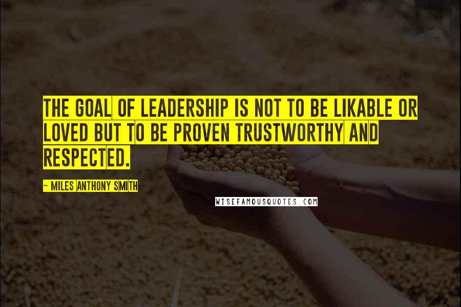 Miles Anthony Smith Quotes: The goal of leadership is not to be likable or loved but to be proven trustworthy and respected.