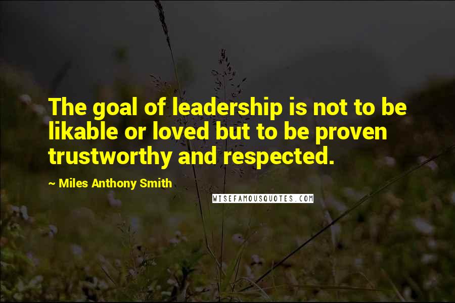 Miles Anthony Smith Quotes: The goal of leadership is not to be likable or loved but to be proven trustworthy and respected.