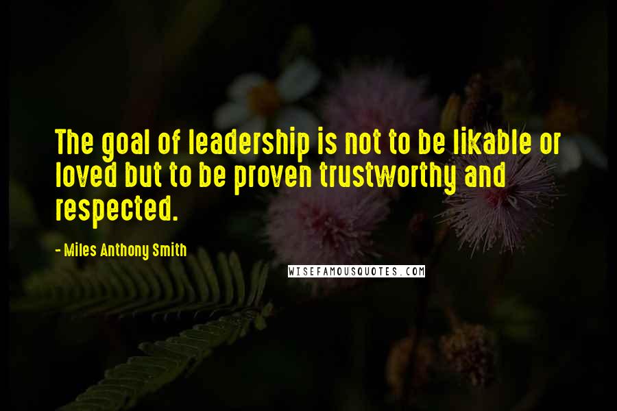 Miles Anthony Smith Quotes: The goal of leadership is not to be likable or loved but to be proven trustworthy and respected.
