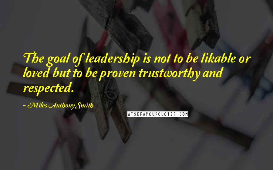 Miles Anthony Smith Quotes: The goal of leadership is not to be likable or loved but to be proven trustworthy and respected.