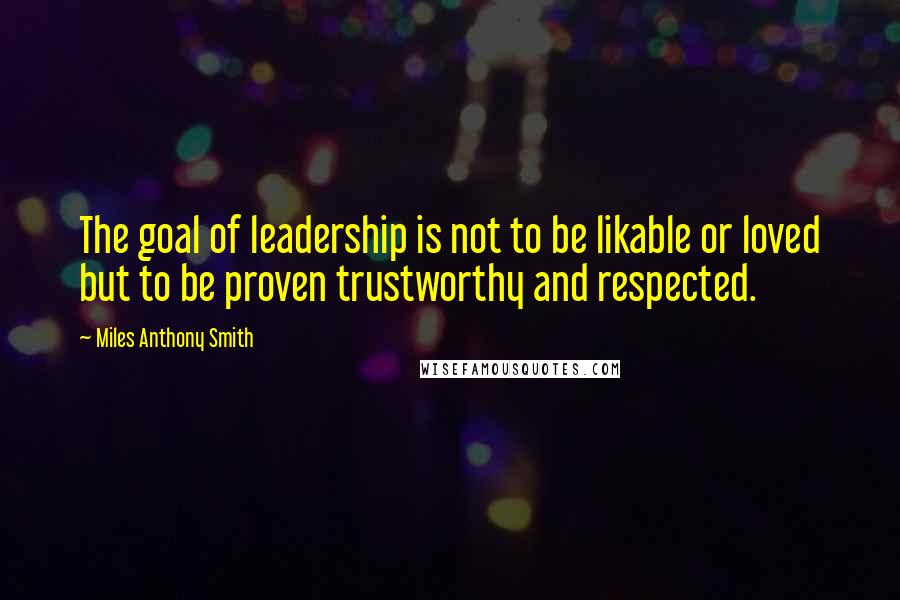 Miles Anthony Smith Quotes: The goal of leadership is not to be likable or loved but to be proven trustworthy and respected.