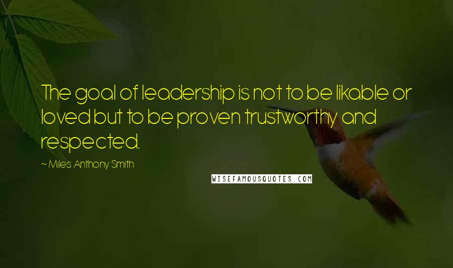 Miles Anthony Smith Quotes: The goal of leadership is not to be likable or loved but to be proven trustworthy and respected.