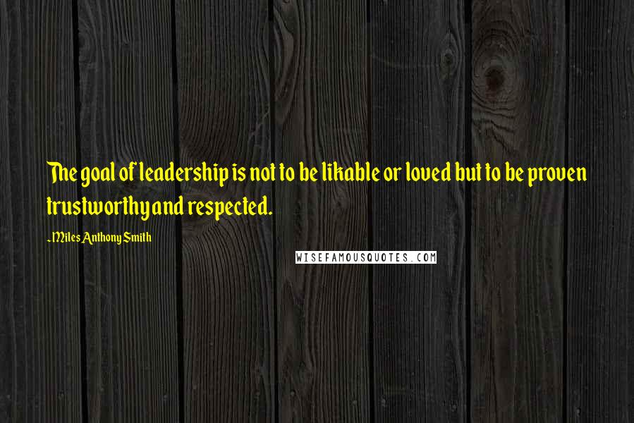 Miles Anthony Smith Quotes: The goal of leadership is not to be likable or loved but to be proven trustworthy and respected.