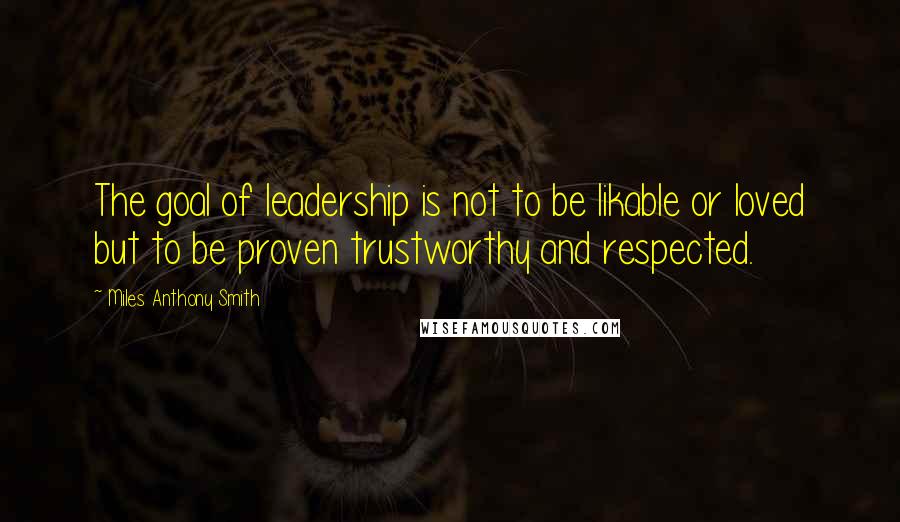 Miles Anthony Smith Quotes: The goal of leadership is not to be likable or loved but to be proven trustworthy and respected.