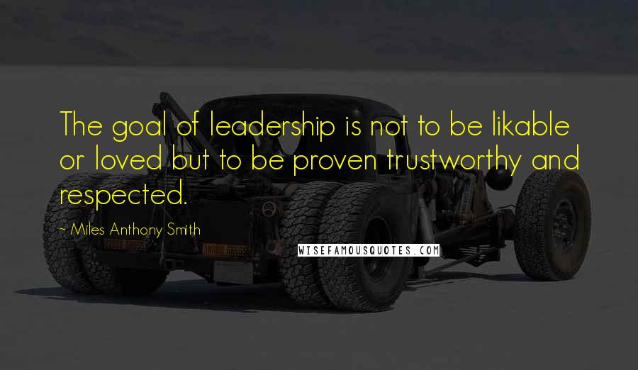 Miles Anthony Smith Quotes: The goal of leadership is not to be likable or loved but to be proven trustworthy and respected.