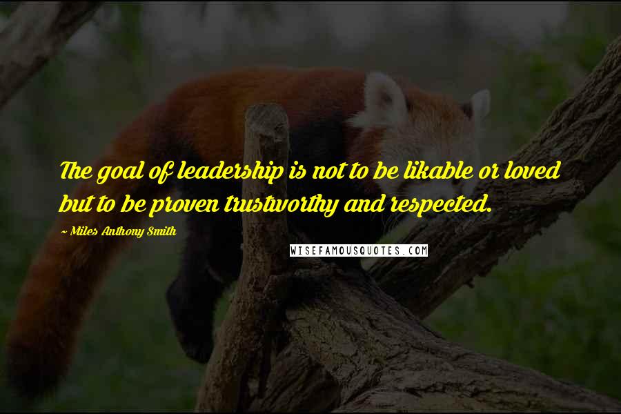 Miles Anthony Smith Quotes: The goal of leadership is not to be likable or loved but to be proven trustworthy and respected.