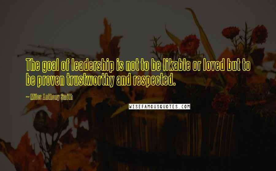 Miles Anthony Smith Quotes: The goal of leadership is not to be likable or loved but to be proven trustworthy and respected.