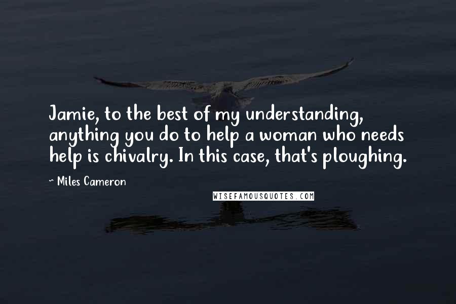 Miles Cameron Quotes: Jamie, to the best of my understanding, anything you do to help a woman who needs help is chivalry. In this case, that's ploughing.