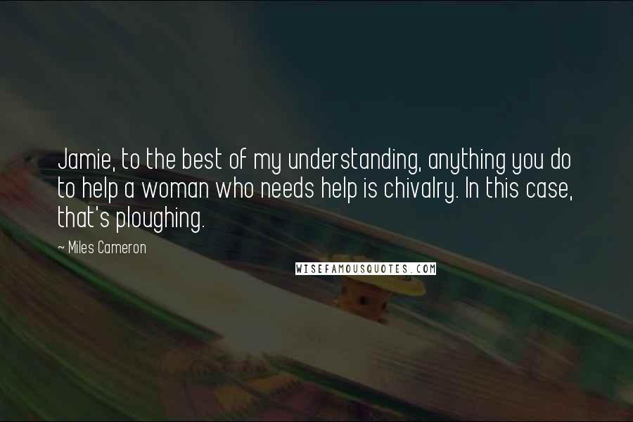 Miles Cameron Quotes: Jamie, to the best of my understanding, anything you do to help a woman who needs help is chivalry. In this case, that's ploughing.