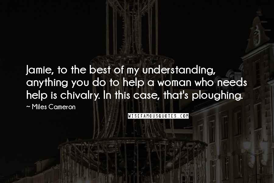 Miles Cameron Quotes: Jamie, to the best of my understanding, anything you do to help a woman who needs help is chivalry. In this case, that's ploughing.