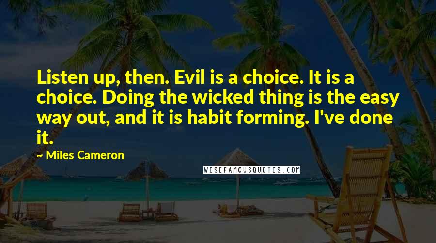 Miles Cameron Quotes: Listen up, then. Evil is a choice. It is a choice. Doing the wicked thing is the easy way out, and it is habit forming. I've done it.