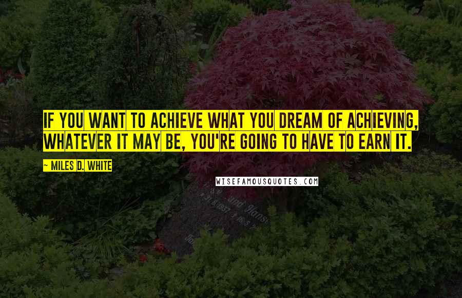 Miles D. White Quotes: If you want to achieve what you dream of achieving, whatever it may be, you're going to have to earn it.