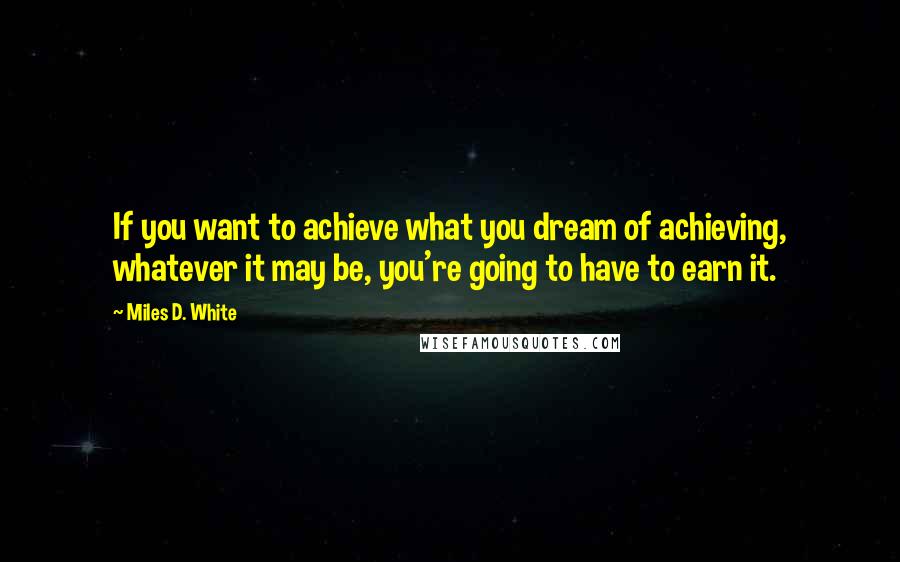 Miles D. White Quotes: If you want to achieve what you dream of achieving, whatever it may be, you're going to have to earn it.