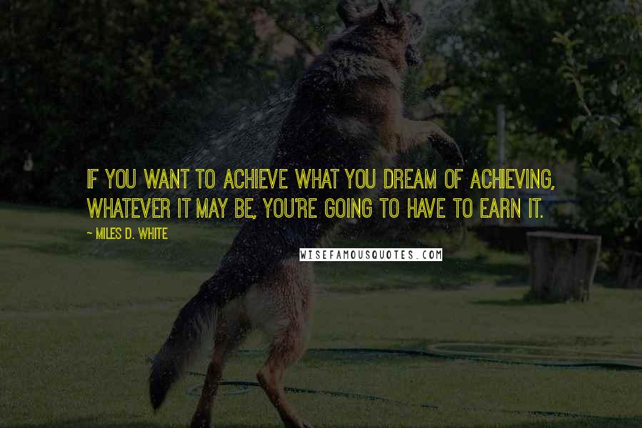 Miles D. White Quotes: If you want to achieve what you dream of achieving, whatever it may be, you're going to have to earn it.