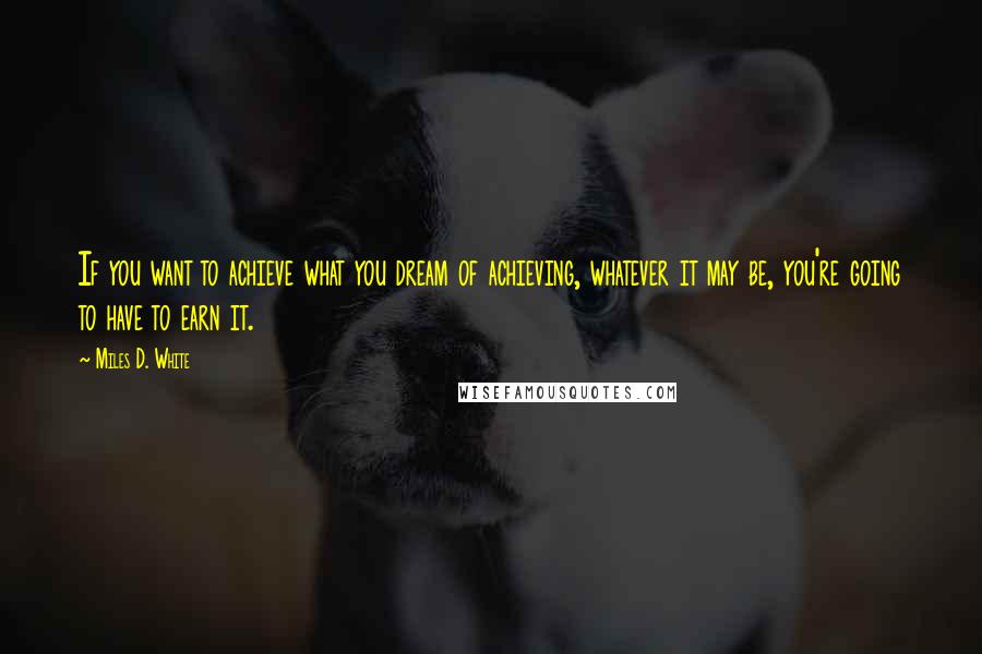 Miles D. White Quotes: If you want to achieve what you dream of achieving, whatever it may be, you're going to have to earn it.