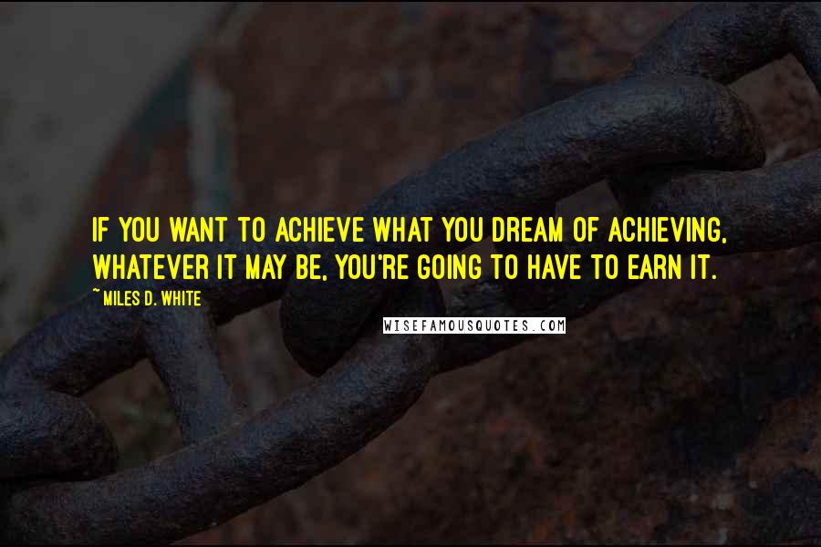 Miles D. White Quotes: If you want to achieve what you dream of achieving, whatever it may be, you're going to have to earn it.